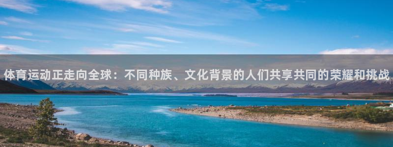oety欧亿：体育运动正走向全球：不同种族、文化背景的人们共享共同的荣耀和挑战